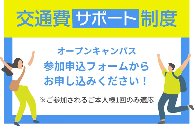 交通費サポート制度 オープンキャンパスの参加申込フォームからお申し込みください！ ※ご参加されるご本人様1回のみ適応