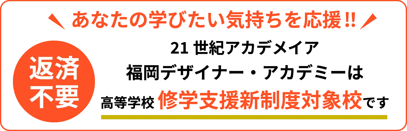 あなたの学びたい気持ちを応援!！ 21世紀アカデメイア福岡デザイナー・アカデミーは高等学校 修学支援新制度対象校です