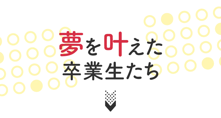 夢を叶えた卒業生たち