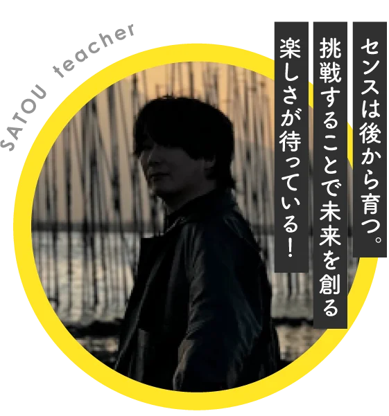 【Teacher Introduction SATOU teacher】センスは後から育つ。挑戦することで未来を創る楽しさが待っている！